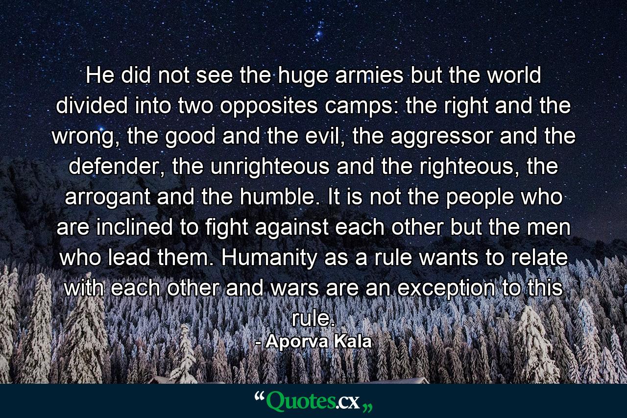 He did not see the huge armies but the world divided into two opposites camps: the right and the wrong, the good and the evil, the aggressor and the defender, the unrighteous and the righteous, the arrogant and the humble. It is not the people who are inclined to fight against each other but the men who lead them. Humanity as a rule wants to relate with each other and wars are an exception to this rule. - Quote by Aporva Kala