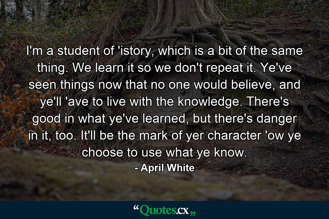 I'm a student of 'istory, which is a bit of the same thing. We learn it so we don't repeat it. Ye've seen things now that no one would believe, and ye'll 'ave to live with the knowledge. There's good in what ye've learned, but there's danger in it, too. It'll be the mark of yer character 'ow ye choose to use what ye know. - Quote by April White