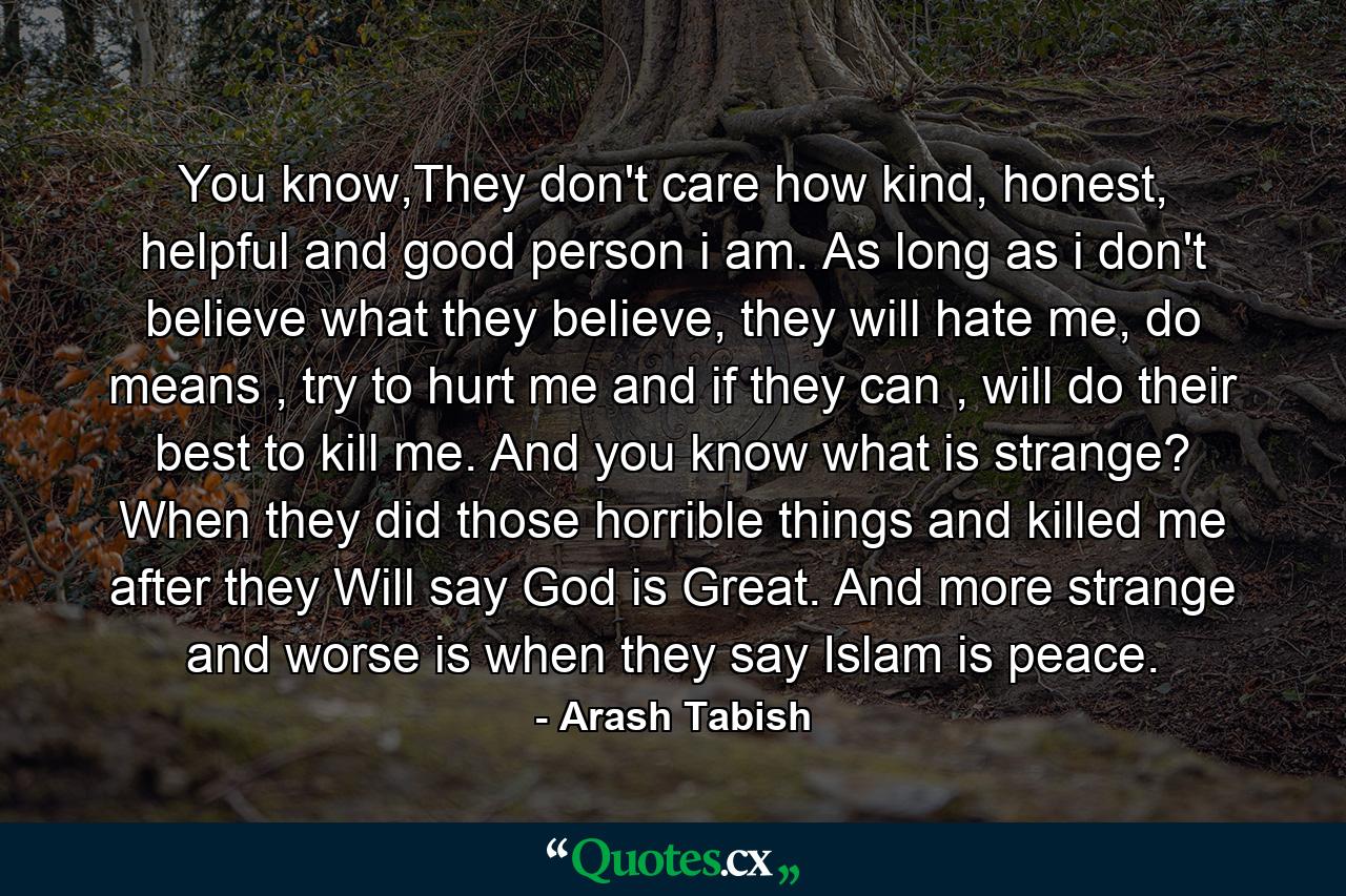 You know,They don't care how kind, honest, helpful and good person i am. As long as i don't believe what they believe, they will hate me, do means , try to hurt me and if they can , will do their best to kill me. And you know what is strange? When they did those horrible things and killed me after they Will say God is Great. And more strange and worse is when they say Islam is peace. - Quote by Arash Tabish