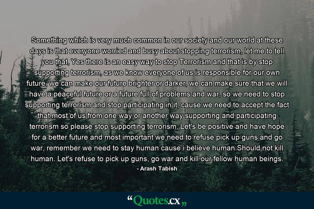 Something which is very much common in our society and our world at these days is that everyone worried and busy about stopping terrorism, let me to tell you that, Yes there is an easy way to stop Terrorism and that is by stop supporting terrorism, as we know everyone of us is responsible for our own future, we can make our future brighter or darker, we can make sure that we will have a peaceful future or a future full of problems and war, so we need to stop supporting terrorism and stop participating in it, cause we need to accept the fact that most of us from one way or another way supporting and participating terrorism so please stop supporting terrorism, Let's be positive and have hope for a better future and most important we need to refuse pick up guns and go war, remember we need to stay human cause i believe human Should not kill human. Let's refuse to pick up guns, go war and kill our fellow human beings. - Quote by Arash Tabish