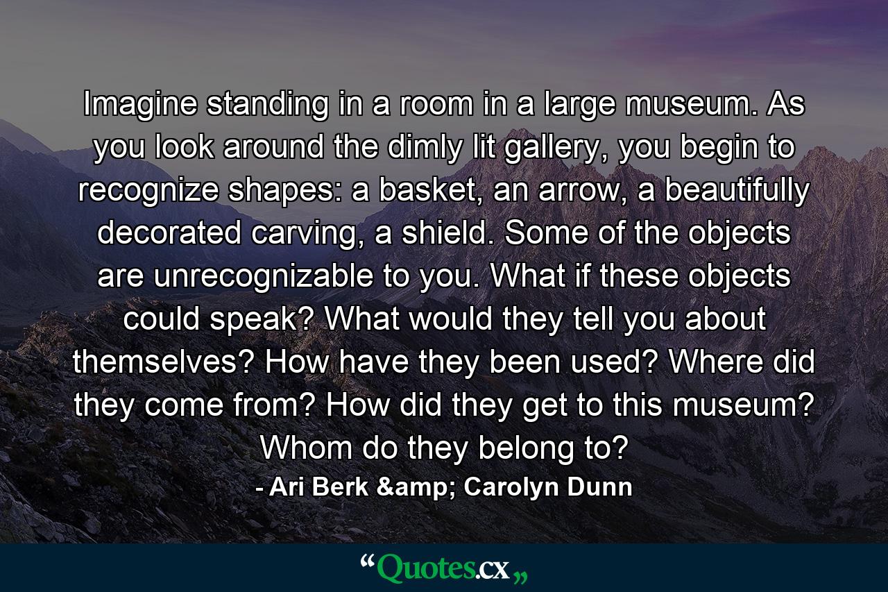 Imagine standing in a room in a large museum. As you look around the dimly lit gallery, you begin to recognize shapes: a basket, an arrow, a beautifully decorated carving, a shield. Some of the objects are unrecognizable to you. What if these objects could speak? What would they tell you about themselves? How have they been used? Where did they come from? How did they get to this museum? Whom do they belong to? - Quote by Ari Berk & Carolyn Dunn