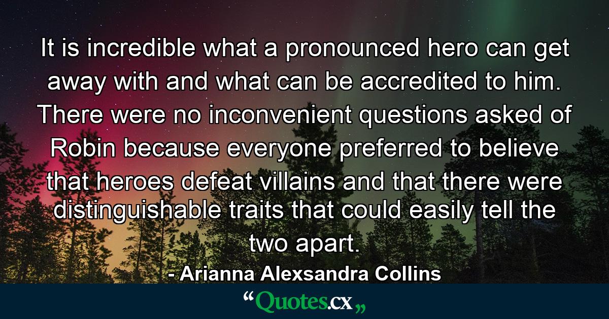 It is incredible what a pronounced hero can get away with and what can be accredited to him. There were no inconvenient questions asked of Robin because everyone preferred to believe that heroes defeat villains and that there were distinguishable traits that could easily tell the two apart. - Quote by Arianna Alexsandra Collins