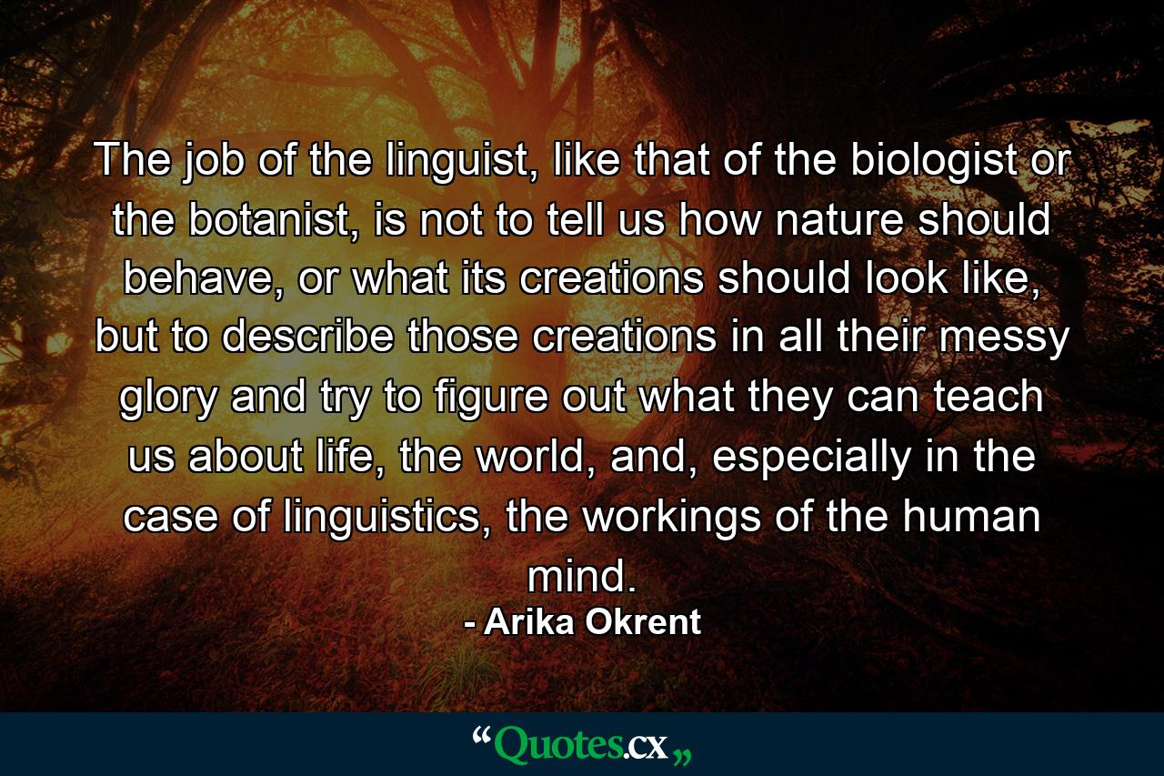 The job of the linguist, like that of the biologist or the botanist, is not to tell us how nature should behave, or what its creations should look like, but to describe those creations in all their messy glory and try to figure out what they can teach us about life, the world, and, especially in the case of linguistics, the workings of the human mind. - Quote by Arika Okrent