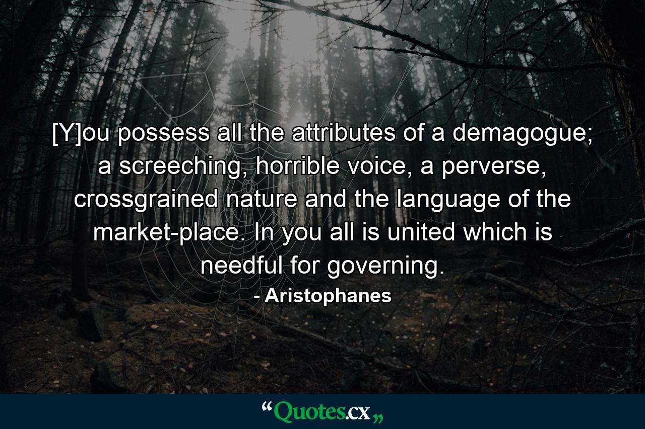 [Y]ou possess all the attributes of a demagogue; a screeching, horrible voice, a perverse, crossgrained nature and the language of the market-place. In you all is united which is needful for governing. - Quote by Aristophanes