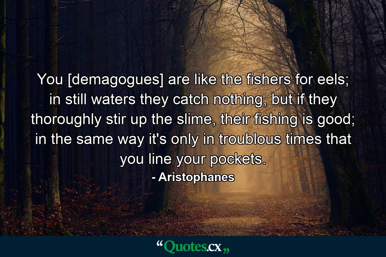 You [demagogues] are like the fishers for eels; in still waters they catch nothing, but if they thoroughly stir up the slime, their fishing is good; in the same way it's only in troublous times that you line your pockets. - Quote by Aristophanes