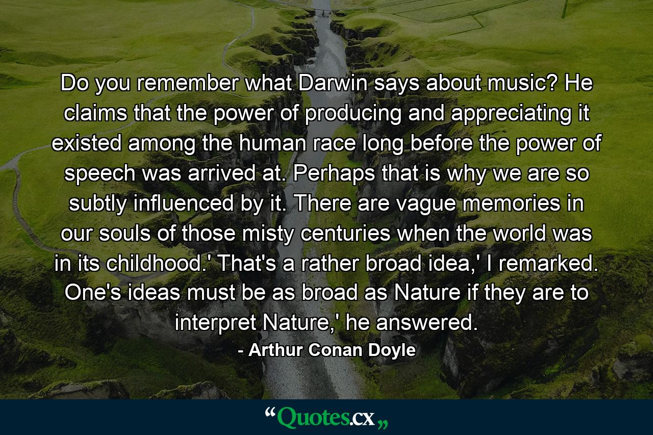 Do you remember what Darwin says about music? He claims that the power of producing and appreciating it existed among the human race long before the power of speech was arrived at. Perhaps that is why we are so subtly influenced by it. There are vague memories in our souls of those misty centuries when the world was in its childhood.' That's a rather broad idea,' I remarked. One's ideas must be as broad as Nature if they are to interpret Nature,' he answered. - Quote by Arthur Conan Doyle