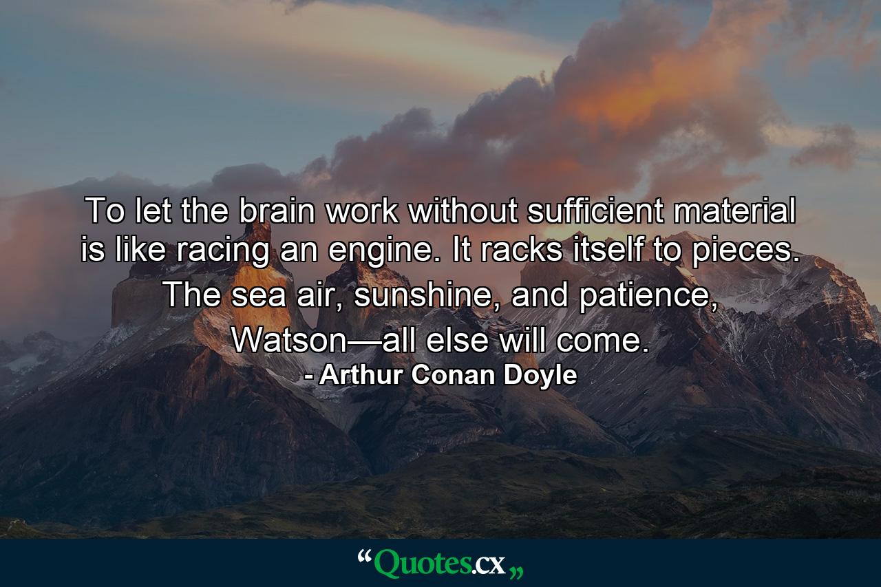 To let the brain work without sufficient material is like racing an engine. It racks itself to pieces. The sea air, sunshine, and patience, Watson—all else will come. - Quote by Arthur Conan Doyle