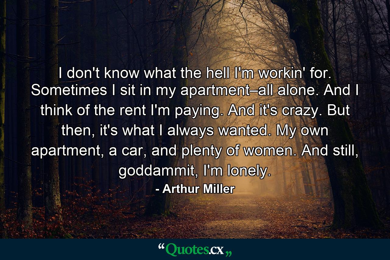 I don't know what the hell I'm workin' for. Sometimes I sit in my apartment–all alone. And I think of the rent I'm paying. And it's crazy. But then, it's what I always wanted. My own apartment, a car, and plenty of women. And still, goddammit, I'm lonely. - Quote by Arthur Miller