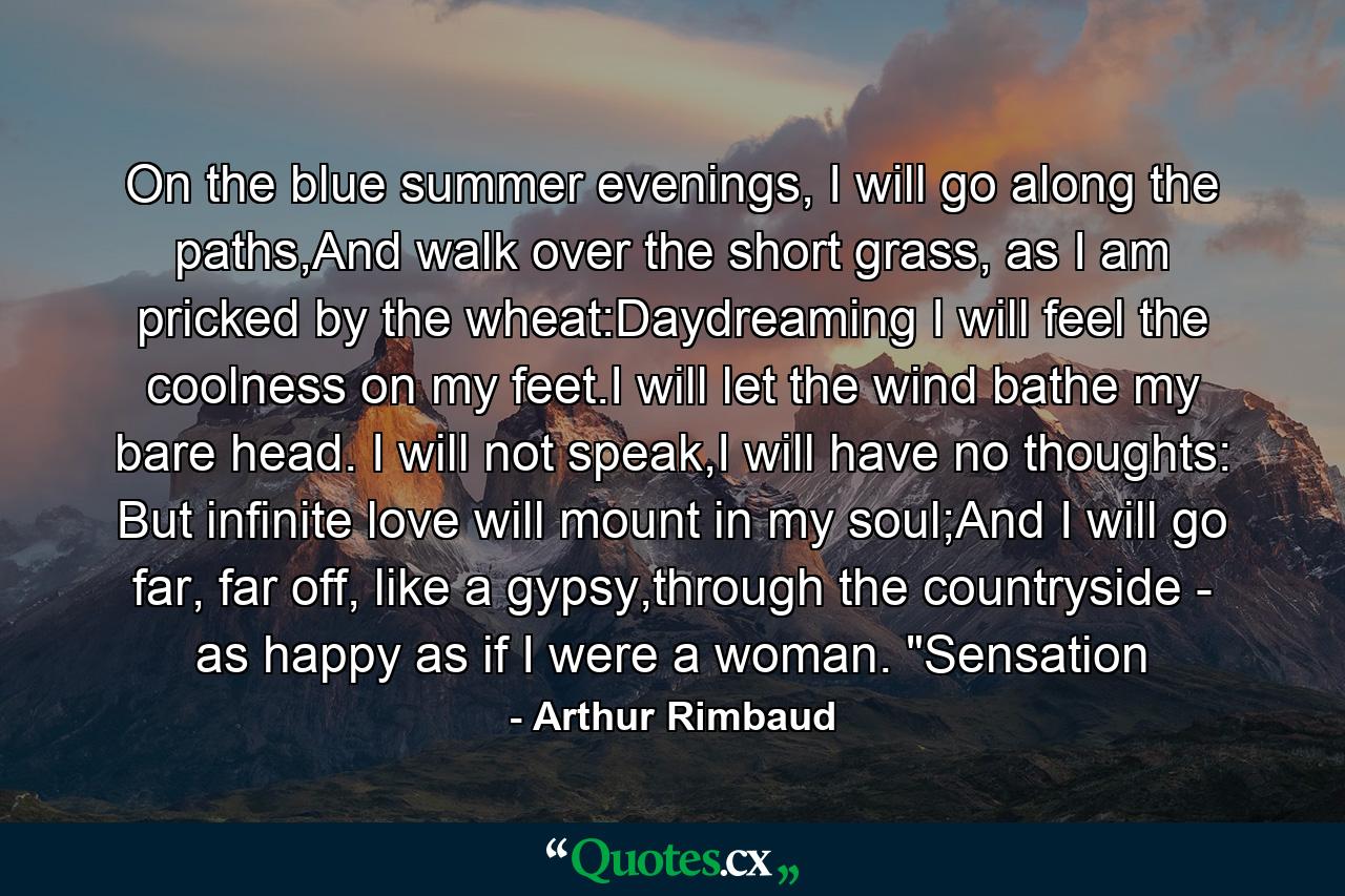 On the blue summer evenings, I will go along the paths,And walk over the short grass, as I am pricked by the wheat:Daydreaming I will feel the coolness on my feet.I will let the wind bathe my bare head. I will not speak,I will have no thoughts: But infinite love will mount in my soul;And I will go far, far off, like a gypsy,through the countryside - as happy as if I were a woman. 