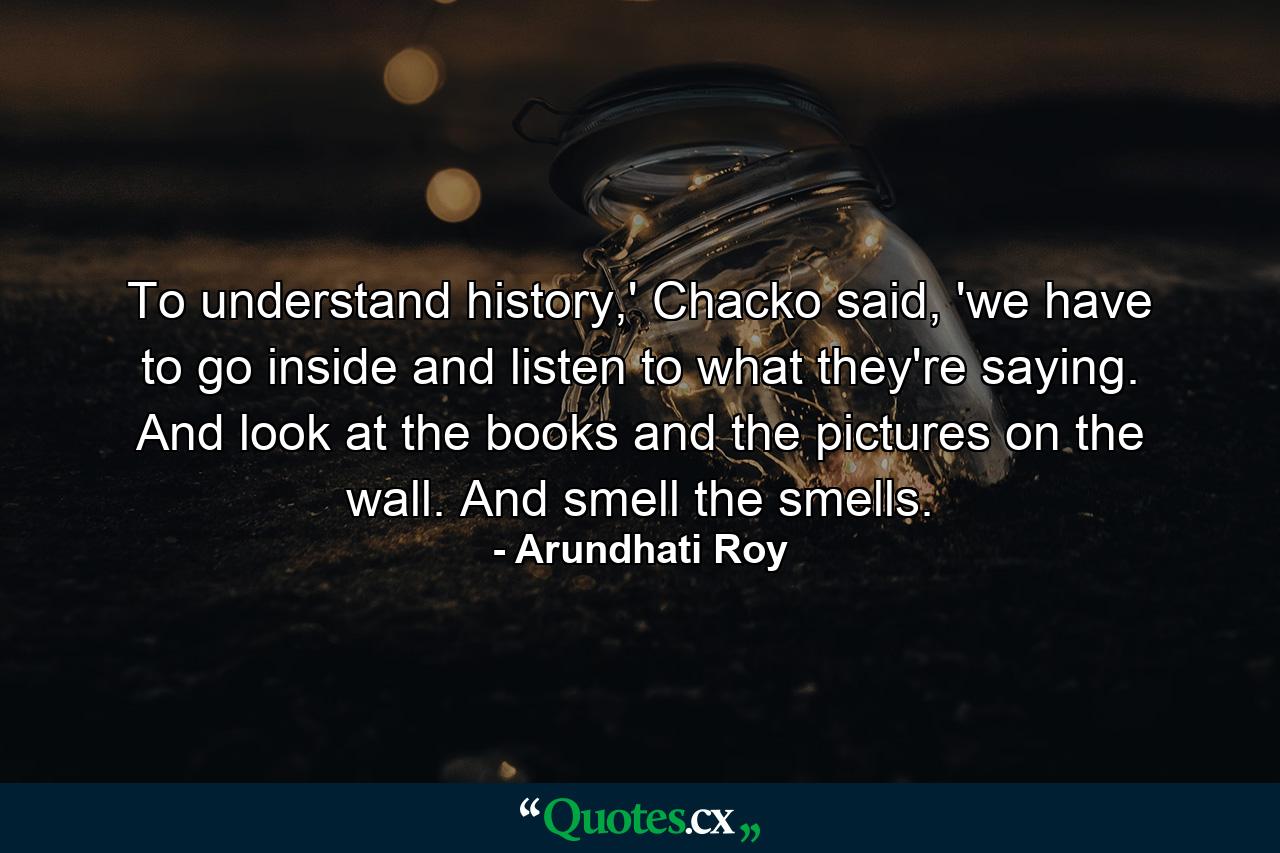 To understand history,' Chacko said, 'we have to go inside and listen to what they're saying. And look at the books and the pictures on the wall. And smell the smells. - Quote by Arundhati Roy