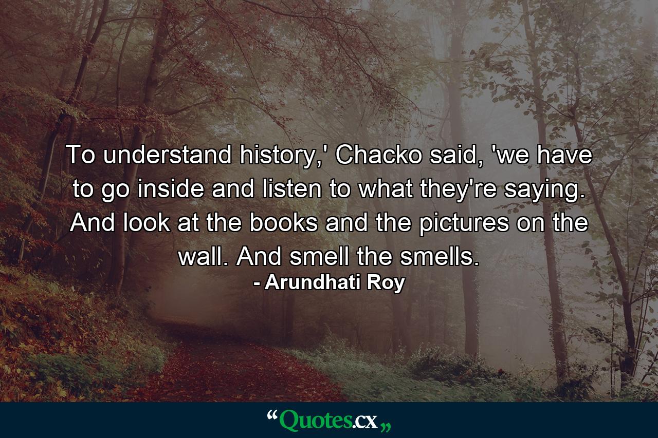 To understand history,' Chacko said, 'we have to go inside and listen to what they're saying. And look at the books and the pictures on the wall. And smell the smells. - Quote by Arundhati Roy