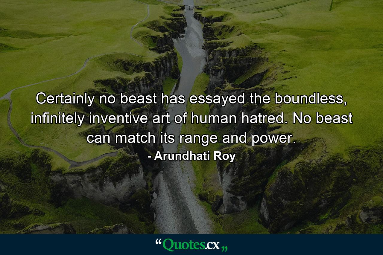 Certainly no beast has essayed the boundless, infinitely inventive art of human hatred. No beast can match its range and power. - Quote by Arundhati Roy