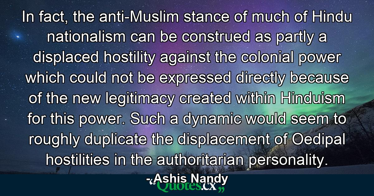 In fact, the anti-Muslim stance of much of Hindu nationalism can be construed as partly a displaced hostility against the colonial power which could not be expressed directly because of the new legitimacy created within Hinduism for this power. Such a dynamic would seem to roughly duplicate the displacement of Oedipal hostilities in the authoritarian personality. - Quote by Ashis Nandy