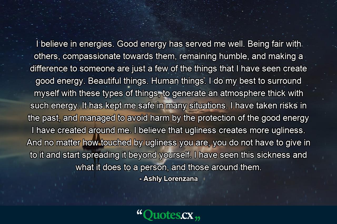 I believe in energies. Good energy has served me well. Being fair with others, compassionate towards them, remaining humble, and making a difference to someone are just a few of the things that I have seen create good energy. Beautiful things. Human things. I do my best to surround myself with these types of things, to generate an atmosphere thick with such energy. It has kept me safe in many situations. I have taken risks in the past, and managed to avoid harm by the protection of the good energy I have created around me. I believe that ugliness creates more ugliness. And no matter how touched by ugliness you are, you do not have to give in to it and start spreading it beyond yourself. I have seen this sickness and what it does to a person, and those around them. - Quote by Ashly Lorenzana