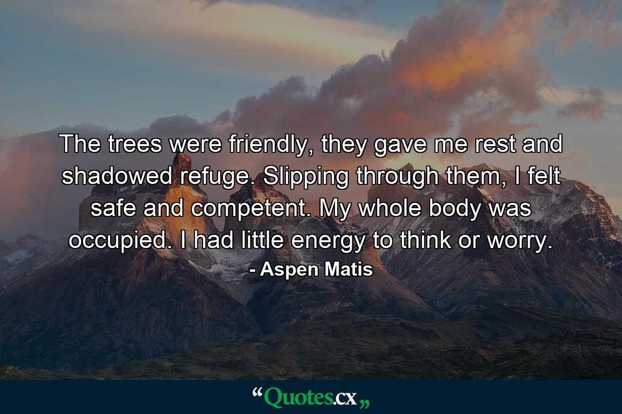 The trees were friendly, they gave me rest and shadowed refuge. Slipping through them, I felt safe and competent. My whole body was occupied. I had little energy to think or worry. - Quote by Aspen Matis