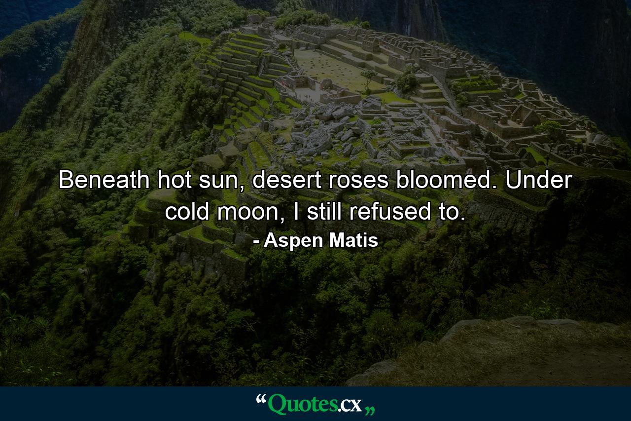 Beneath hot sun, desert roses bloomed. Under cold moon, I still refused to. - Quote by Aspen Matis