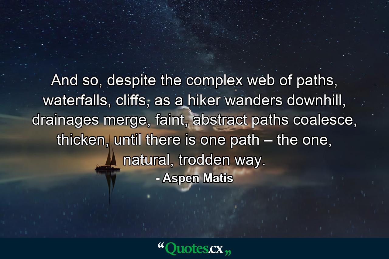 And so, despite the complex web of paths, waterfalls, cliffs, as a hiker wanders downhill, drainages merge, faint, abstract paths coalesce, thicken, until there is one path – the one, natural, trodden way. - Quote by Aspen Matis