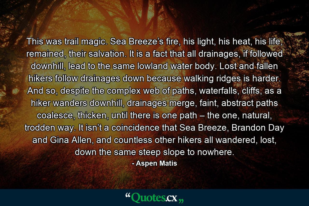 This was trail magic. Sea Breeze’s fire, his light, his heat, his life, remained, their salvation. It is a fact that all drainages, if followed downhill, lead to the same lowland water body. Lost and fallen hikers follow drainages down because walking ridges is harder. And so, despite the complex web of paths, waterfalls, cliffs, as a hiker wanders downhill, drainages merge, faint, abstract paths coalesce, thicken, until there is one path – the one, natural, trodden way. It isn’t a coincidence that Sea Breeze, Brandon Day and Gina Allen, and countless other hikers all wandered, lost, down the same steep slope to nowhere. - Quote by Aspen Matis