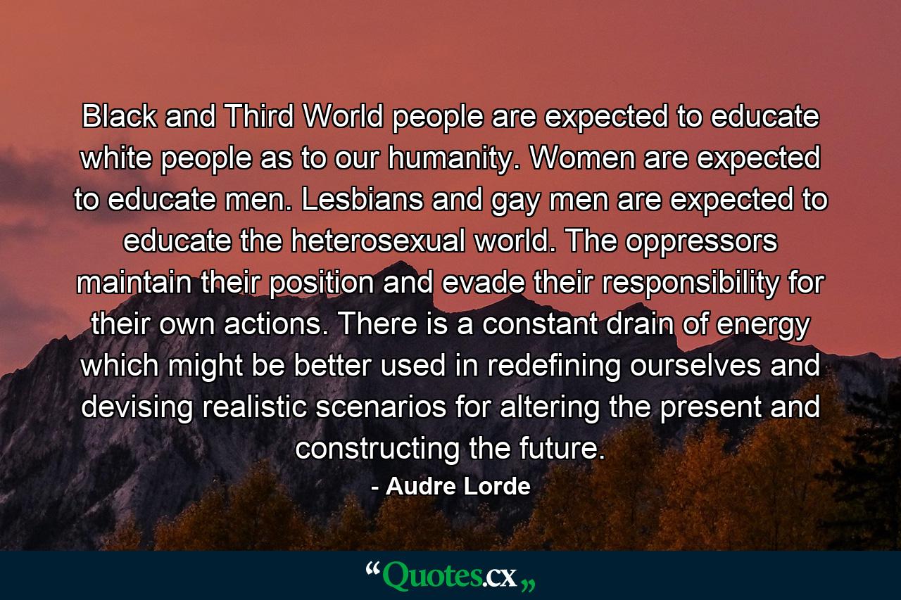 Black and Third World people are expected to educate white people as to our humanity. Women are expected to educate men. Lesbians and gay men are expected to educate the heterosexual world. The oppressors maintain their position and evade their responsibility for their own actions. There is a constant drain of energy which might be better used in redefining ourselves and devising realistic scenarios for altering the present and constructing the future. - Quote by Audre Lorde