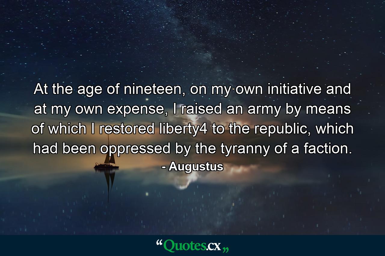 At the age of nineteen, on my own initiative and at my own expense, I raised an army by means of which I restored liberty4 to the republic, which had been oppressed by the tyranny of a faction. - Quote by Augustus