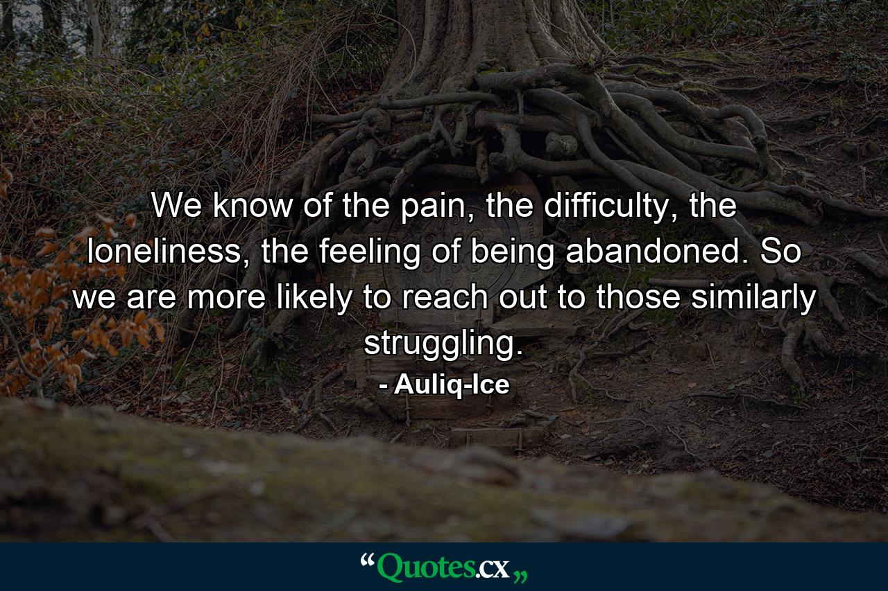 We know of the pain, the difficulty, the loneliness, the feeling of being abandoned. So we are more likely to reach out to those similarly struggling. - Quote by Auliq-Ice