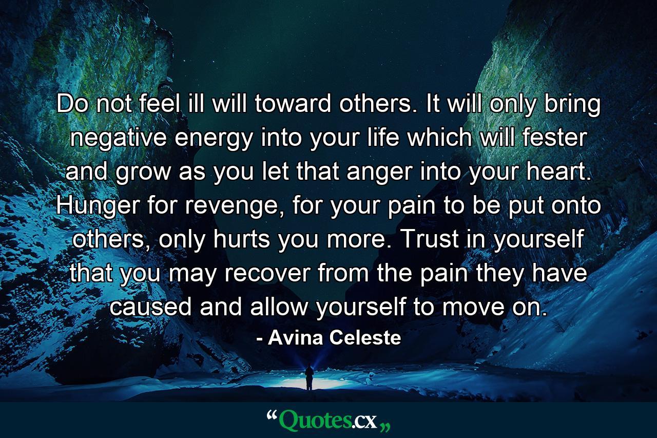 Do not feel ill will toward others. It will only bring negative energy into your life which will fester and grow as you let that anger into your heart. Hunger for revenge, for your pain to be put onto others, only hurts you more. Trust in yourself that you may recover from the pain they have caused and allow yourself to move on. - Quote by Avina Celeste