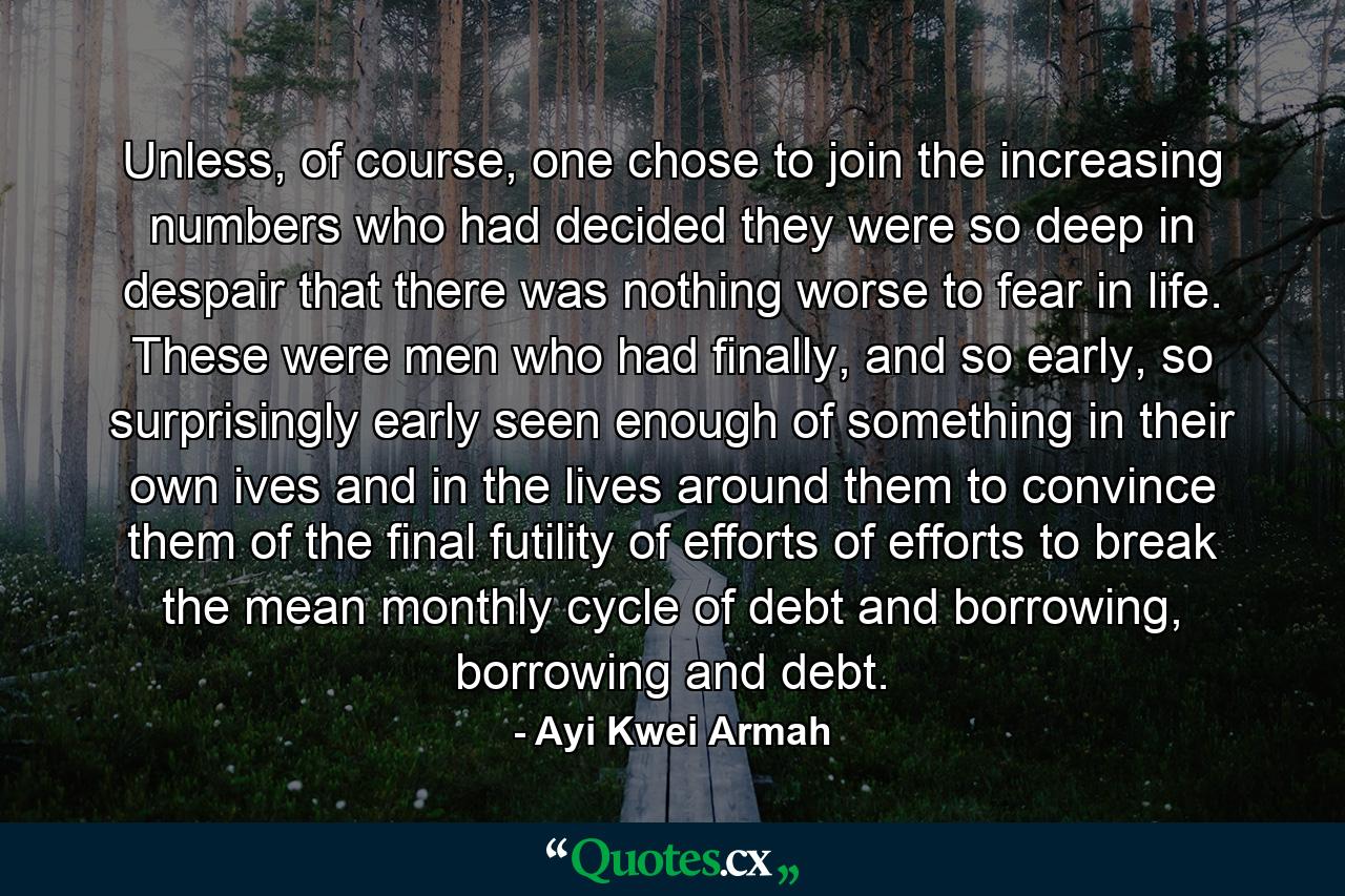 Unless, of course, one chose to join the increasing numbers who had decided they were so deep in despair that there was nothing worse to fear in life. These were men who had finally, and so early, so surprisingly early seen enough of something in their own ives and in the lives around them to convince them of the final futility of efforts of efforts to break the mean monthly cycle of debt and borrowing, borrowing and debt. - Quote by Ayi Kwei Armah