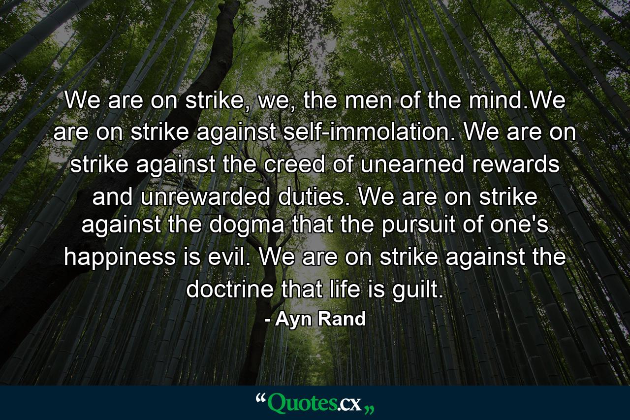 We are on strike, we, the men of the mind.We are on strike against self-immolation. We are on strike against the creed of unearned rewards and unrewarded duties. We are on strike against the dogma that the pursuit of one's happiness is evil. We are on strike against the doctrine that life is guilt. - Quote by Ayn Rand