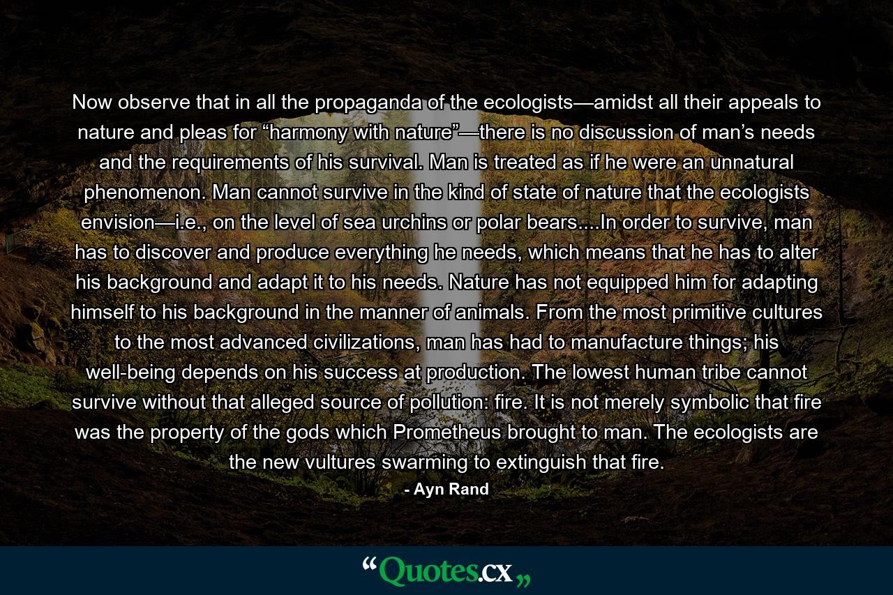 Now observe that in all the propaganda of the ecologists—amidst all their appeals to nature and pleas for “harmony with nature”—there is no discussion of man’s needs and the requirements of his survival. Man is treated as if he were an unnatural phenomenon. Man cannot survive in the kind of state of nature that the ecologists envision—i.e., on the level of sea urchins or polar bears....In order to survive, man has to discover and produce everything he needs, which means that he has to alter his background and adapt it to his needs. Nature has not equipped him for adapting himself to his background in the manner of animals. From the most primitive cultures to the most advanced civilizations, man has had to manufacture things; his well-being depends on his success at production. The lowest human tribe cannot survive without that alleged source of pollution: fire. It is not merely symbolic that fire was the property of the gods which Prometheus brought to man. The ecologists are the new vultures swarming to extinguish that fire. - Quote by Ayn Rand