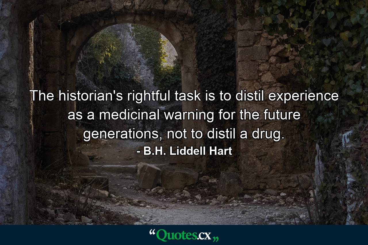 The historian's rightful task is to distil experience as a medicinal warning for the future generations, not to distil a drug. - Quote by B.H. Liddell Hart