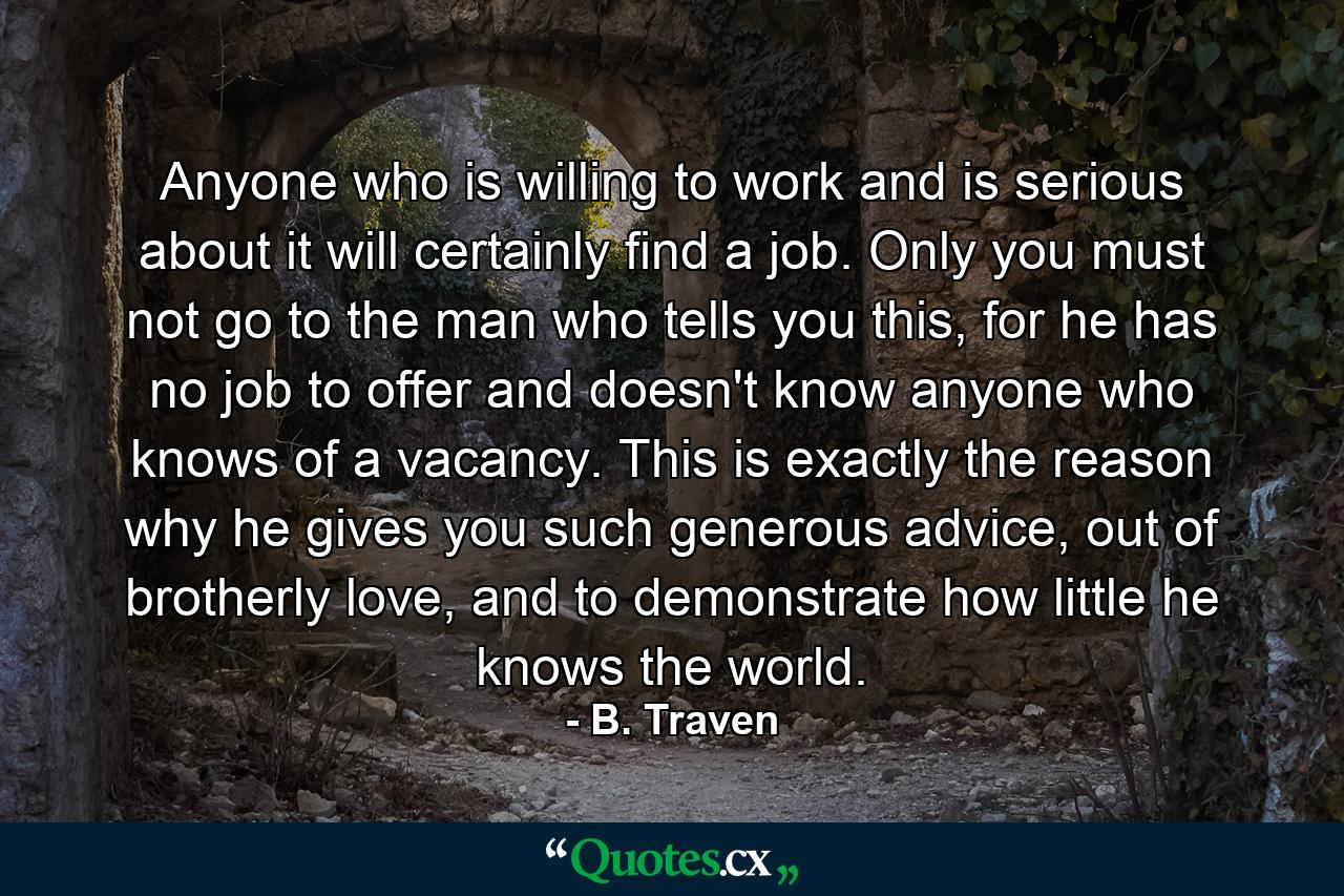 Anyone who is willing to work and is serious about it will certainly find a job. Only you must not go to the man who tells you this, for he has no job to offer and doesn't know anyone who knows of a vacancy. This is exactly the reason why he gives you such generous advice, out of brotherly love, and to demonstrate how little he knows the world. - Quote by B. Traven