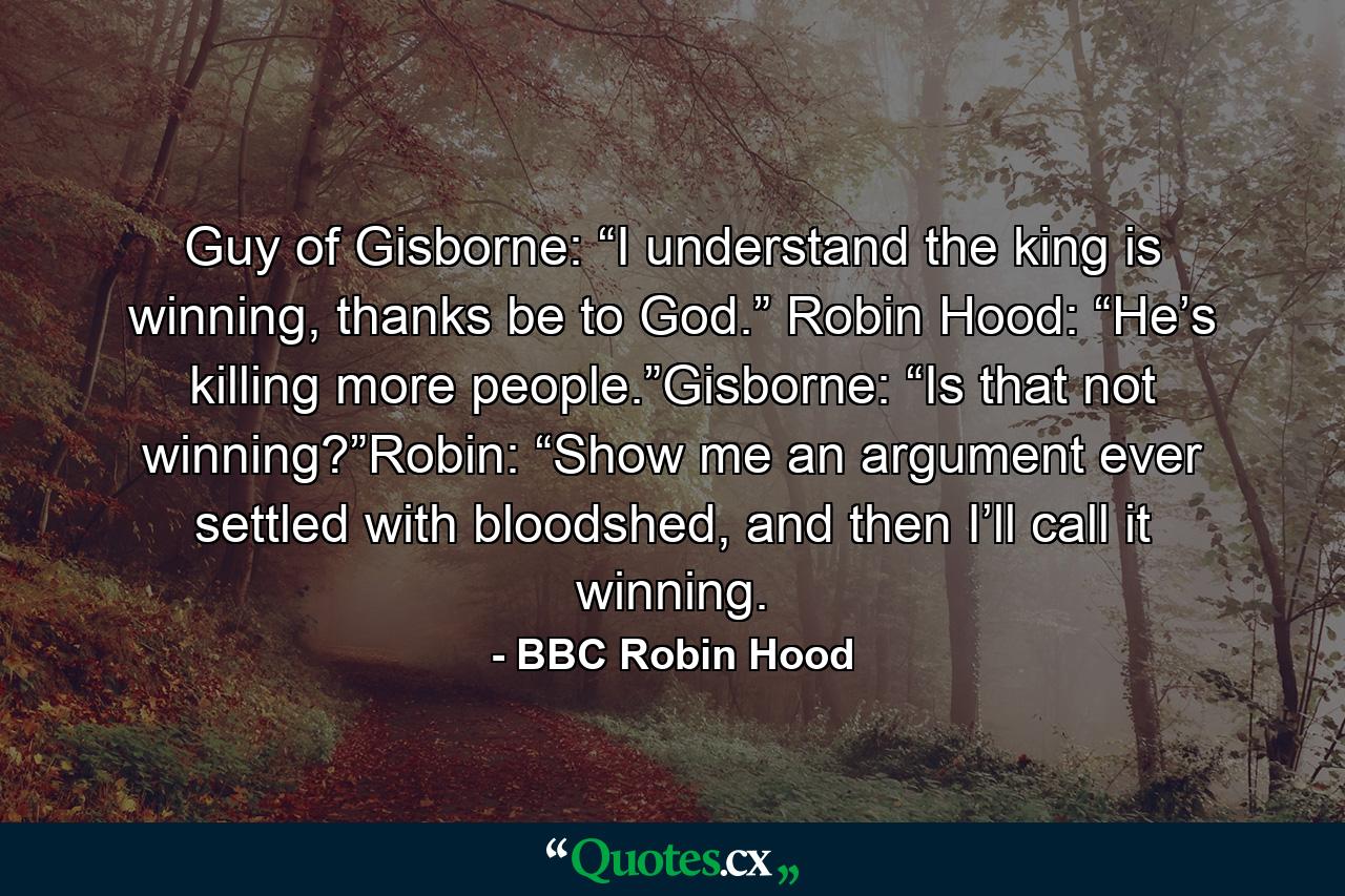 Guy of Gisborne: “I understand the king is winning, thanks be to God.” Robin Hood: “He’s killing more people.”Gisborne: “Is that not winning?”Robin: “Show me an argument ever settled with bloodshed, and then I’ll call it winning. - Quote by BBC Robin Hood