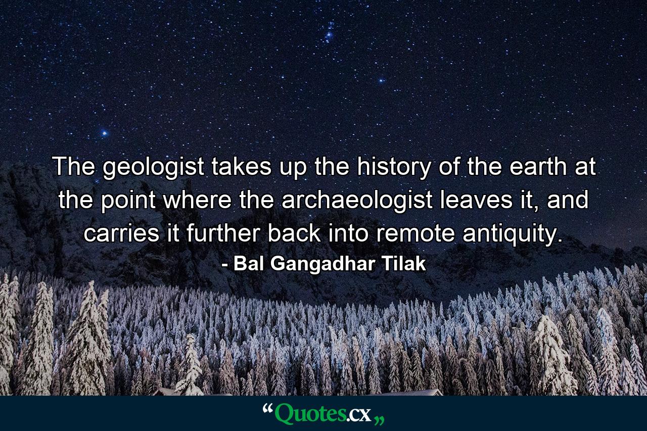 The geologist takes up the history of the earth at the point where the archaeologist leaves it, and carries it further back into remote antiquity. - Quote by Bal Gangadhar Tilak