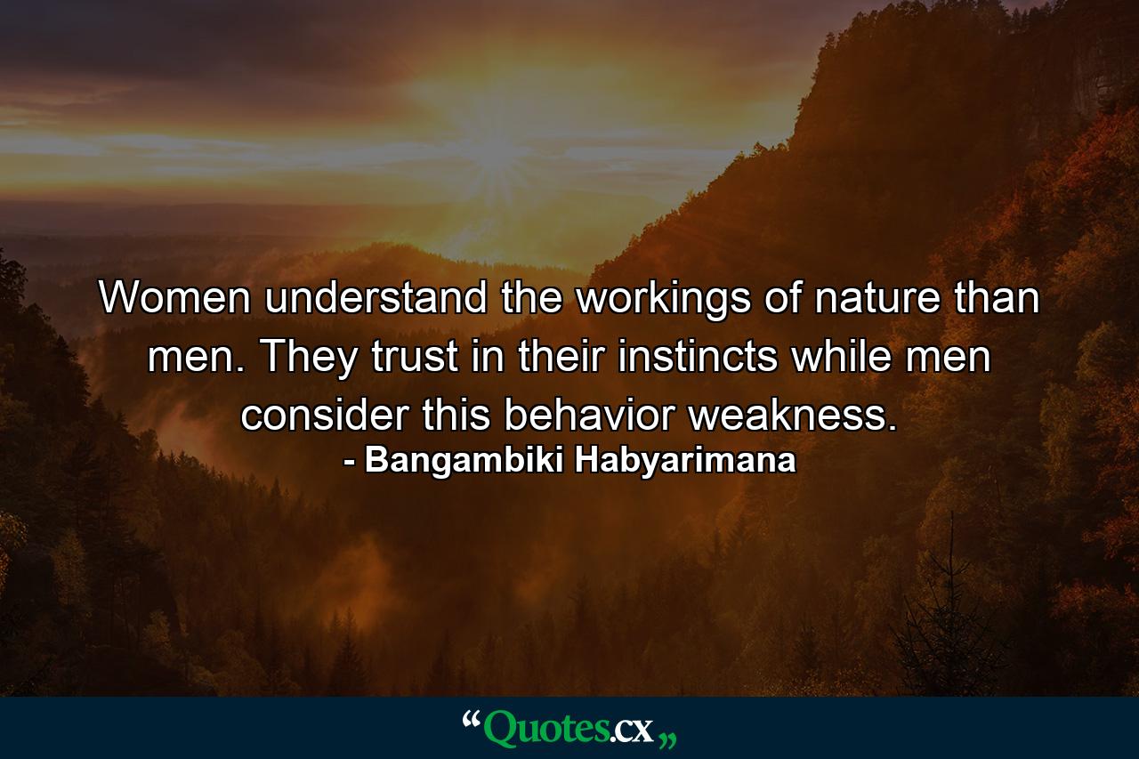 Women understand the workings of nature than men. They trust in their instincts while men consider this behavior weakness. - Quote by Bangambiki Habyarimana