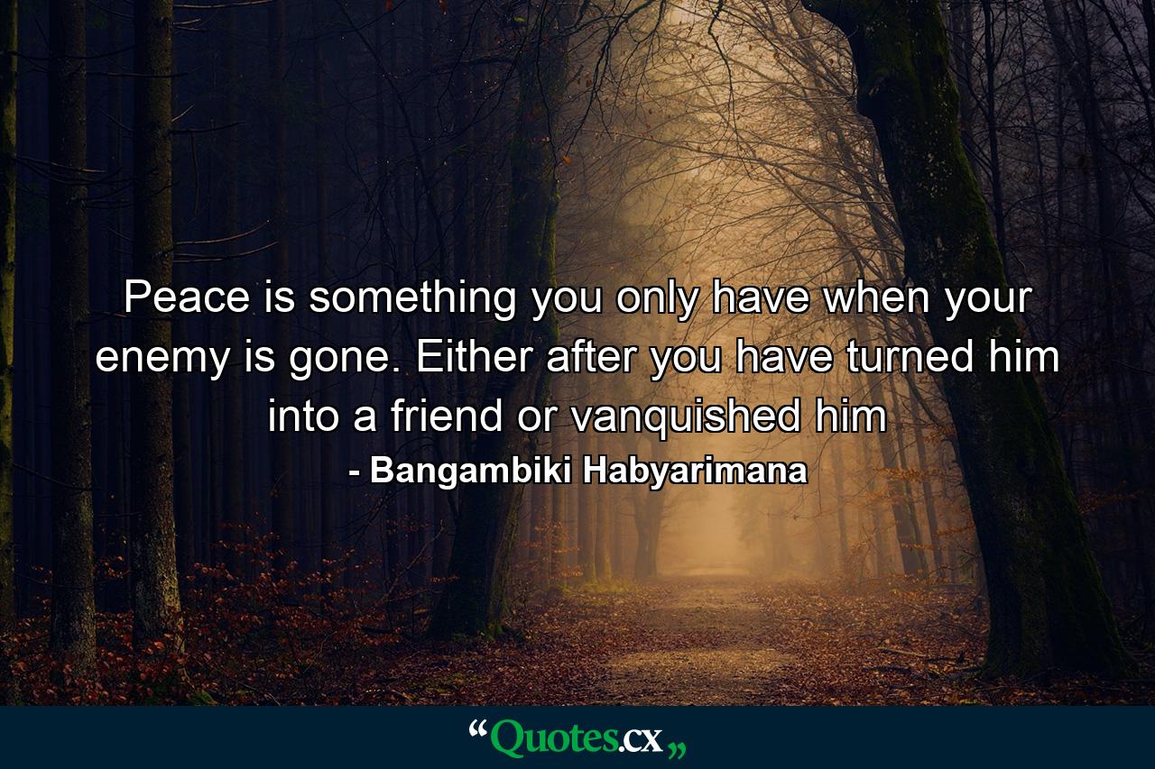 Peace is something you only have when your enemy is gone. Either after you have turned him into a friend or vanquished him - Quote by Bangambiki Habyarimana