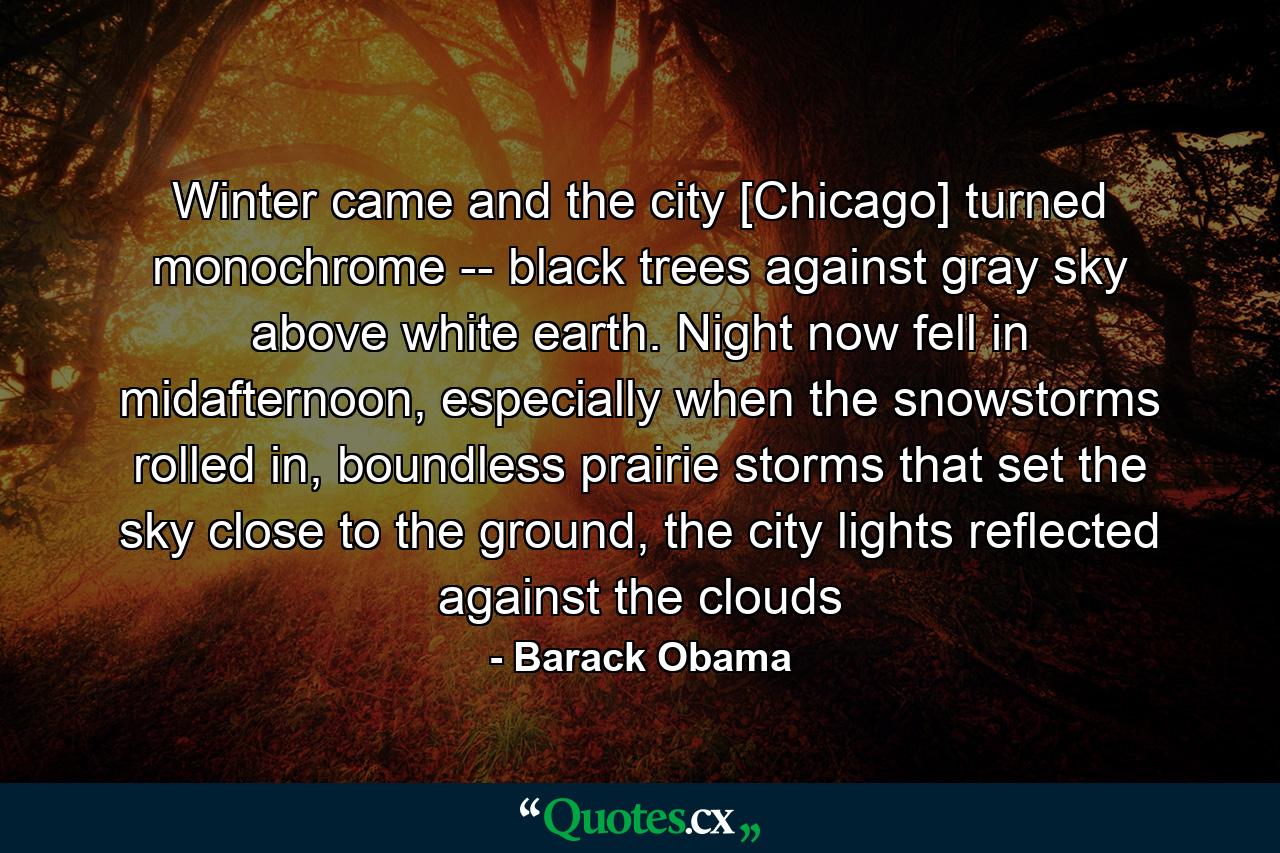 Winter came and the city [Chicago] turned monochrome -- black trees against gray sky above white earth. Night now fell in midafternoon, especially when the snowstorms rolled in, boundless prairie storms that set the sky close to the ground, the city lights reflected against the clouds - Quote by Barack Obama