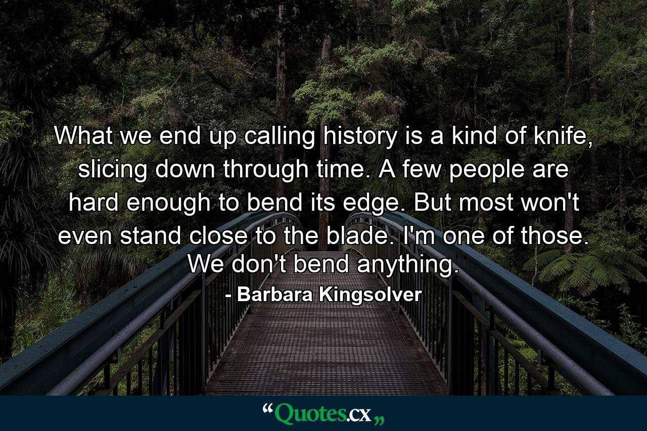 What we end up calling history is a kind of knife, slicing down through time. A few people are hard enough to bend its edge. But most won't even stand close to the blade. I'm one of those. We don't bend anything. - Quote by Barbara Kingsolver