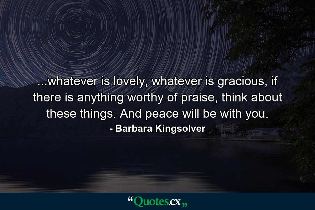 ...whatever is lovely, whatever is gracious, if there is anything worthy of praise, think about these things. And peace will be with you. - Quote by Barbara Kingsolver