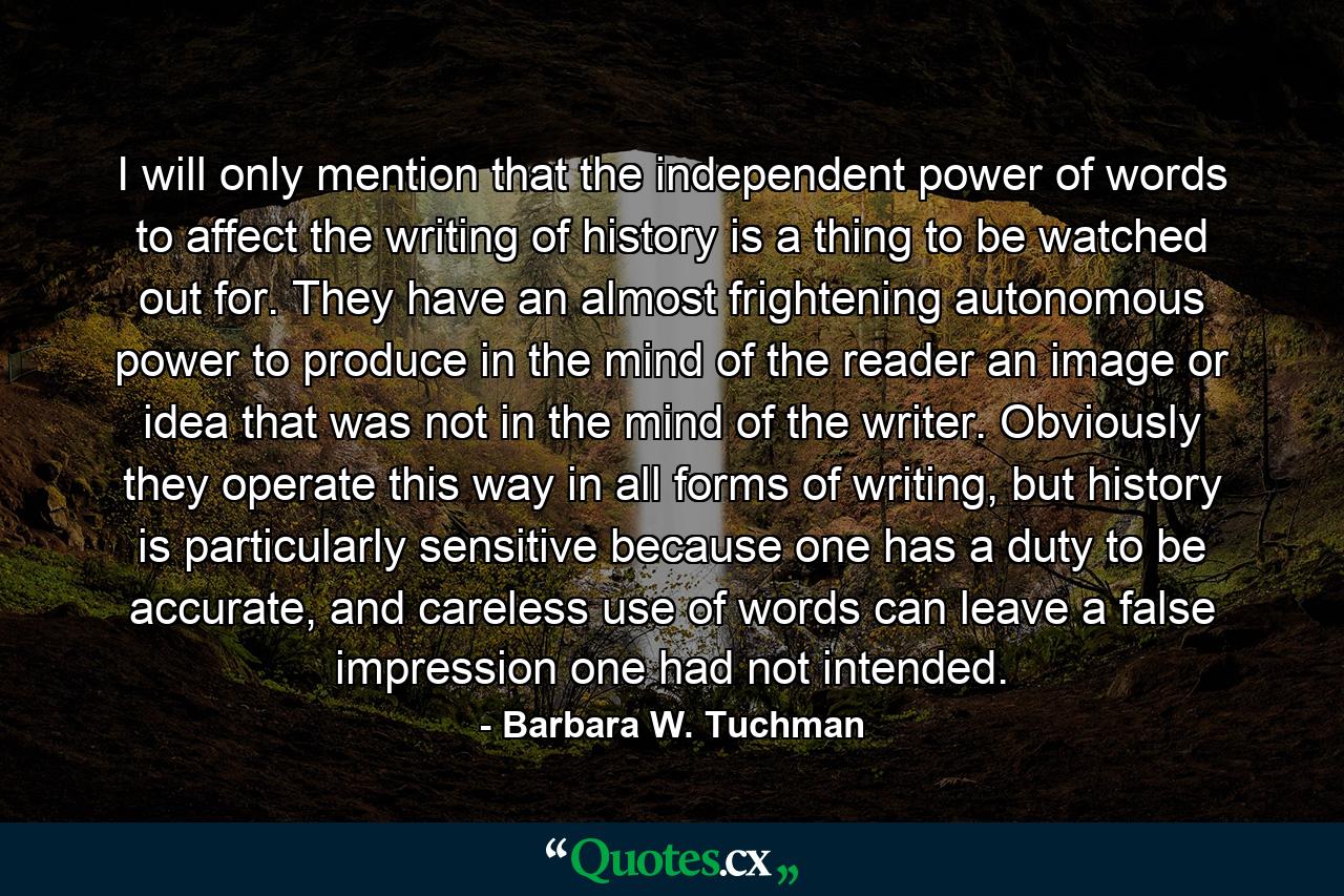 I will only mention that the independent power of words to affect the writing of history is a thing to be watched out for. They have an almost frightening autonomous power to produce in the mind of the reader an image or idea that was not in the mind of the writer. Obviously they operate this way in all forms of writing, but history is particularly sensitive because one has a duty to be accurate, and careless use of words can leave a false impression one had not intended. - Quote by Barbara W. Tuchman