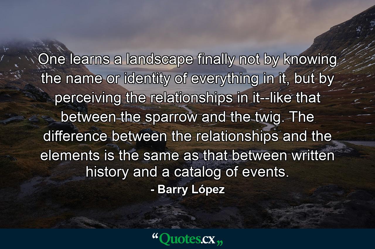 One learns a landscape finally not by knowing the name or identity of everything in it, but by perceiving the relationships in it--like that between the sparrow and the twig. The difference between the relationships and the elements is the same as that between written history and a catalog of events. - Quote by Barry López