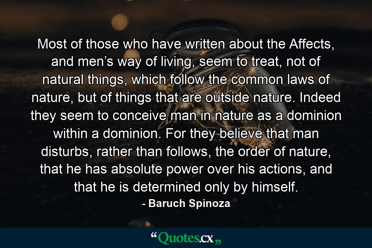 Most of those who have written about the Affects, and men’s way of living, seem to treat, not of natural things, which follow the common laws of nature, but of things that are outside nature. Indeed they seem to conceive man in nature as a dominion within a dominion. For they believe that man disturbs, rather than follows, the order of nature, that he has absolute power over his actions, and that he is determined only by himself. - Quote by Baruch Spinoza