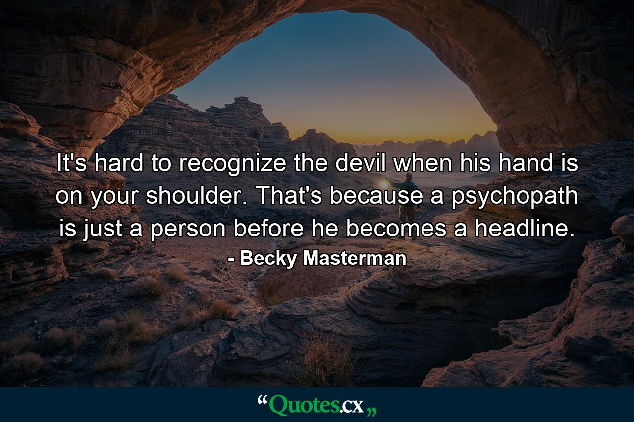 It's hard to recognize the devil when his hand is on your shoulder. That's because a psychopath is just a person before he becomes a headline. - Quote by Becky Masterman