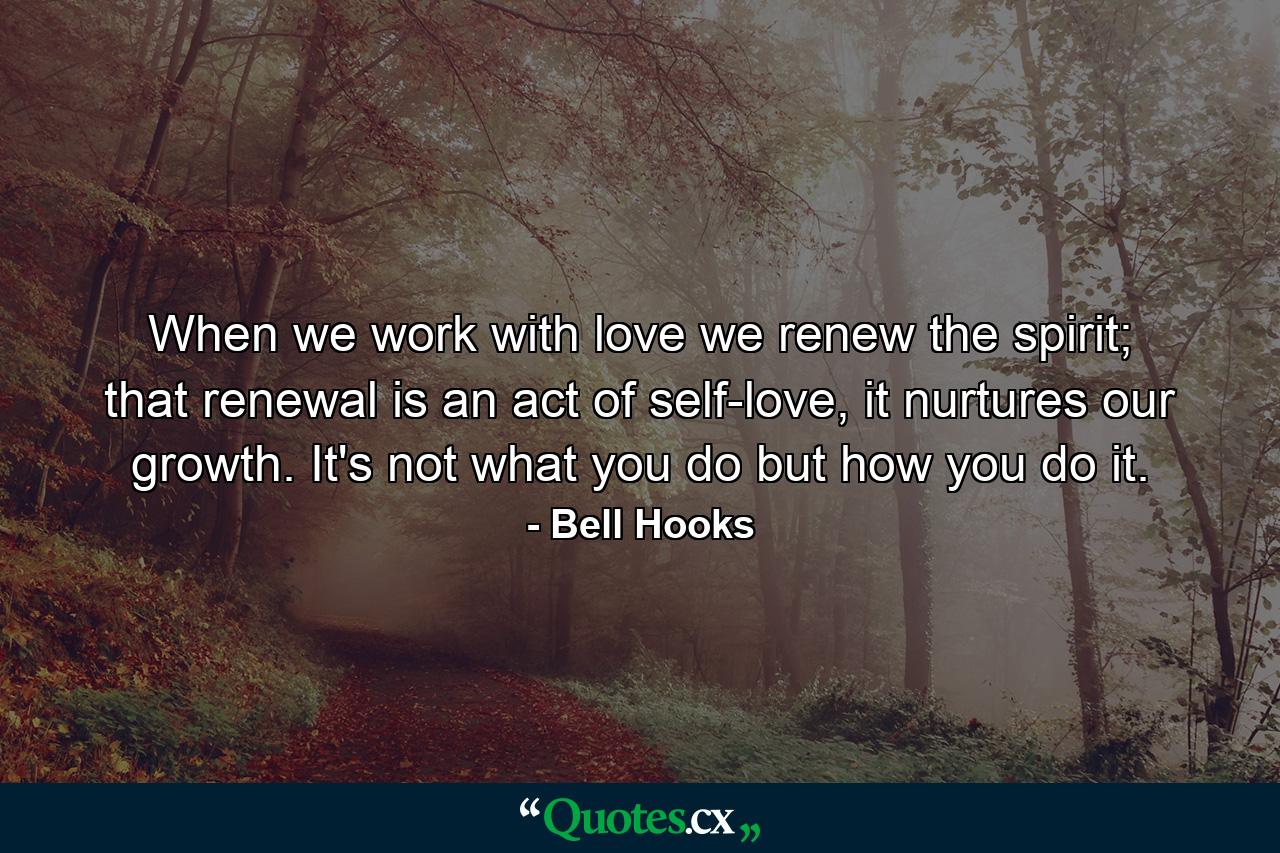 When we work with love we renew the spirit; that renewal is an act of self-love, it nurtures our growth. It's not what you do but how you do it. - Quote by Bell Hooks