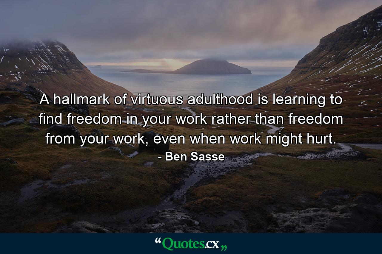 A hallmark of virtuous adulthood is learning to find freedom in your work rather than freedom from your work, even when work might hurt. - Quote by Ben Sasse