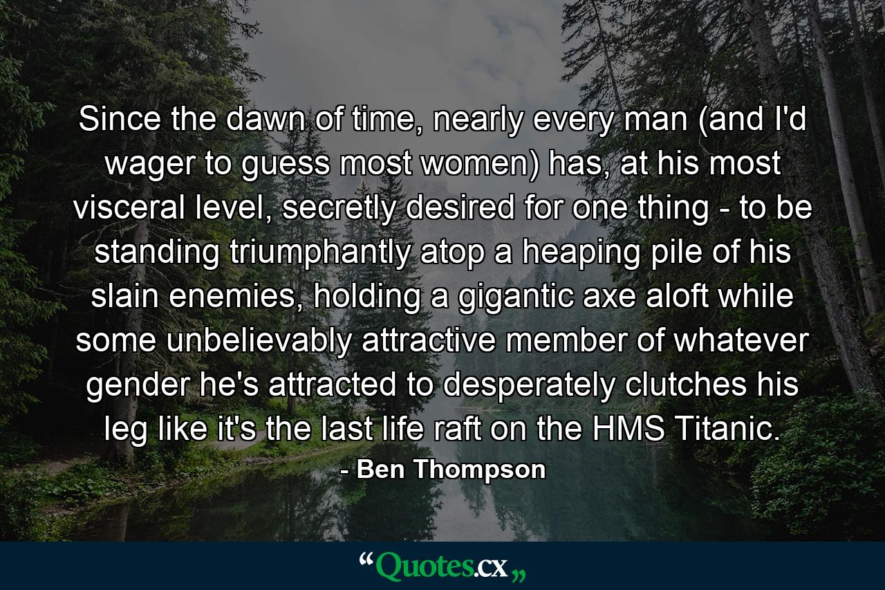 Since the dawn of time, nearly every man (and I'd wager to guess most women) has, at his most visceral level, secretly desired for one thing - to be standing triumphantly atop a heaping pile of his slain enemies, holding a gigantic axe aloft while some unbelievably attractive member of whatever gender he's attracted to desperately clutches his leg like it's the last life raft on the HMS Titanic. - Quote by Ben Thompson