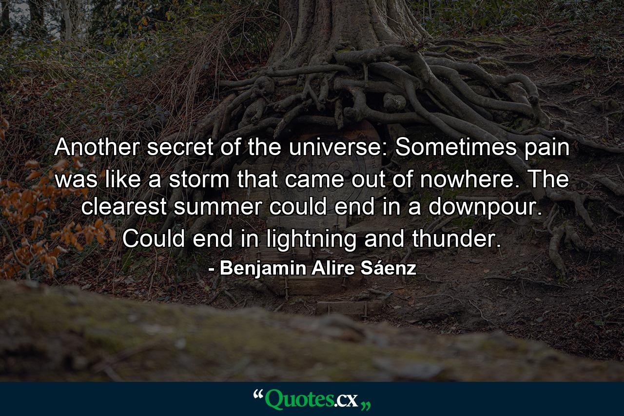 Another secret of the universe: Sometimes pain was like a storm that came out of nowhere. The clearest summer could end in a downpour. Could end in lightning and thunder. - Quote by Benjamin Alire Sáenz