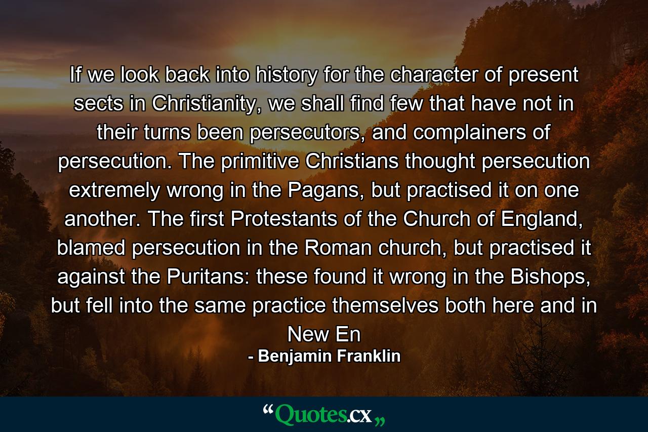 If we look back into history for the character of present sects in Christianity, we shall find few that have not in their turns been persecutors, and complainers of persecution. The primitive Christians thought persecution extremely wrong in the Pagans, but practised it on one another. The first Protestants of the Church of England, blamed persecution in the Roman church, but practised it against the Puritans: these found it wrong in the Bishops, but fell into the same practice themselves both here and in New En - Quote by Benjamin Franklin