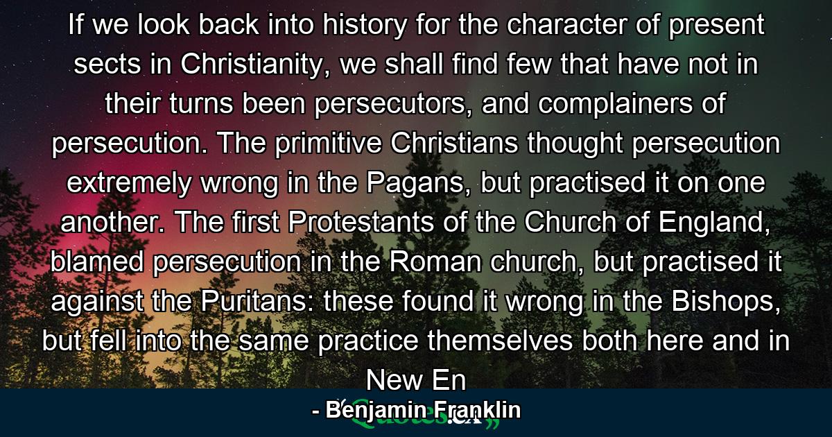 If we look back into history for the character of present sects in Christianity, we shall find few that have not in their turns been persecutors, and complainers of persecution. The primitive Christians thought persecution extremely wrong in the Pagans, but practised it on one another. The first Protestants of the Church of England, blamed persecution in the Roman church, but practised it against the Puritans: these found it wrong in the Bishops, but fell into the same practice themselves both here and in New En - Quote by Benjamin Franklin