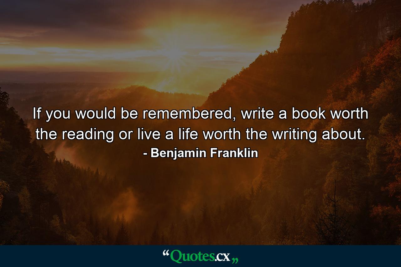 If you would be remembered, write a book worth the reading or live a life worth the writing about. - Quote by Benjamin Franklin