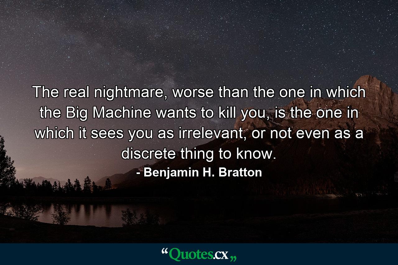 The real nightmare, worse than the one in which the Big Machine wants to kill you, is the one in which it sees you as irrelevant, or not even as a discrete thing to know. - Quote by Benjamin H. Bratton